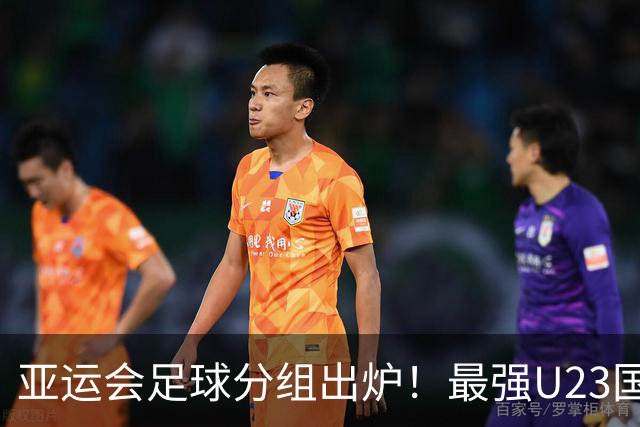 亚运会足球分组出炉！最强U23国足出战，安东尼奥带队冲击金牌