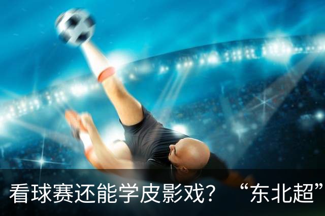 看球赛还能学皮影戏？“东北超”嘉年华增非遗专区31日亮相梭鱼湾